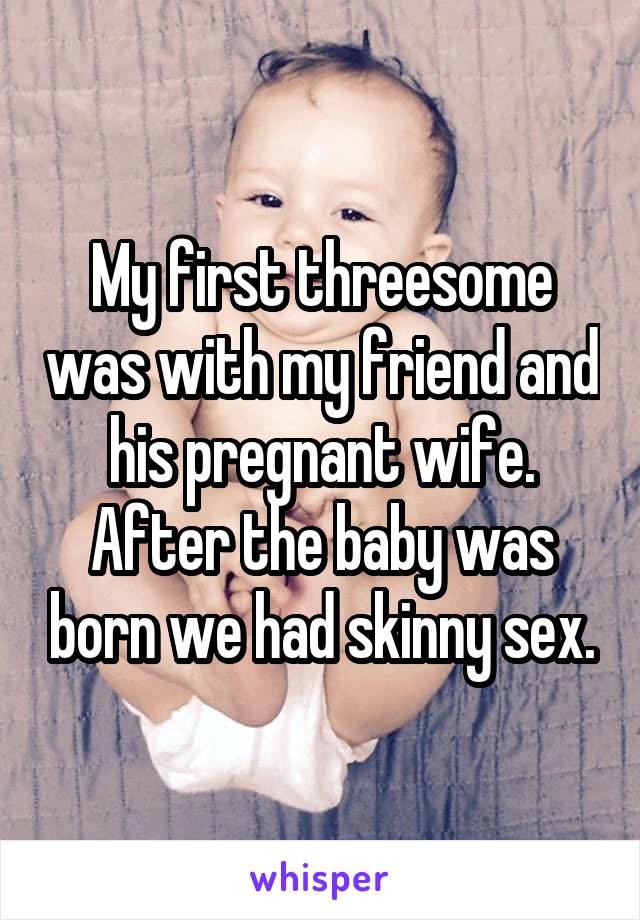 My first threesome was with my friend and his pregnant wife. After the baby was born we had skinny sex.