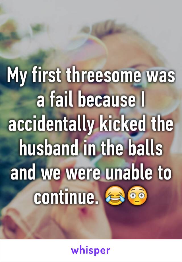 My first threesome was a fail because I accidentally kicked the husband in the balls and we were unable to continue. 😂😳