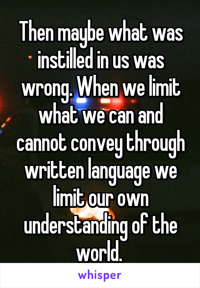 Then maybe what was instilled in us was wrong. When we limit what we can and cannot convey through written language we limit our own understanding of the world. 