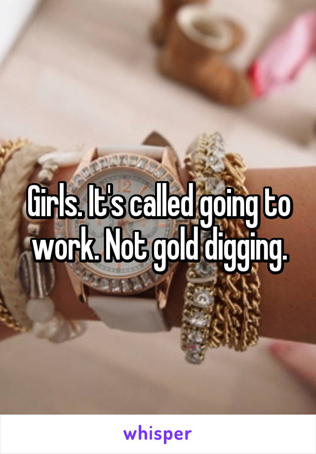 Girls. It's called going to work. Not gold digging.