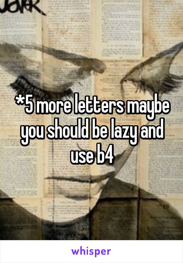 *5 more letters maybe you should be lazy and use b4