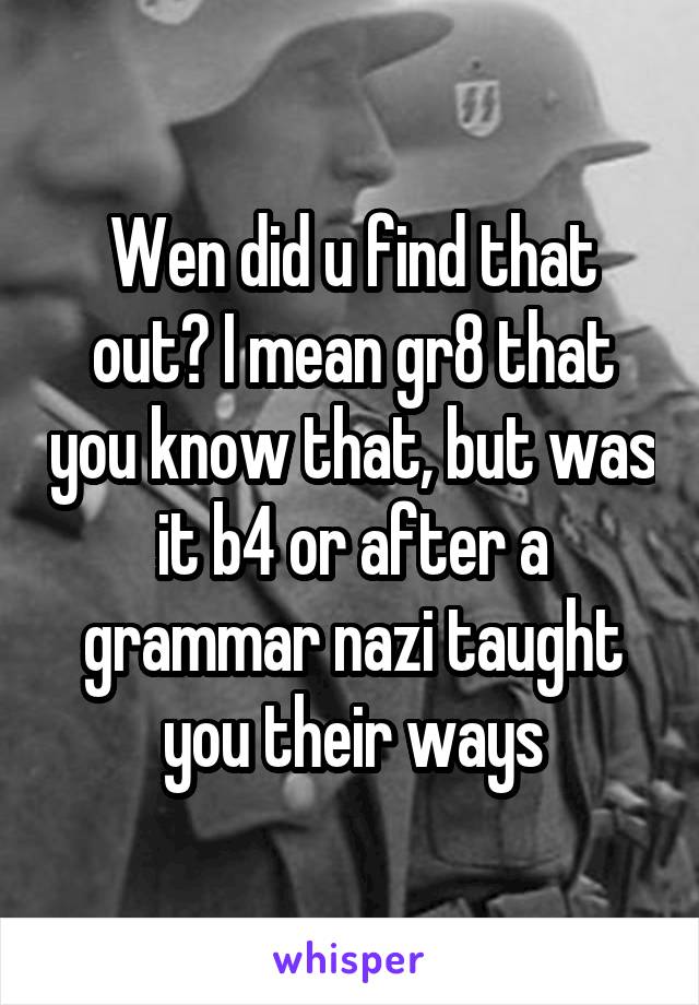 Wen did u find that out? I mean gr8 that you know that, but was it b4 or after a grammar nazi taught you their ways