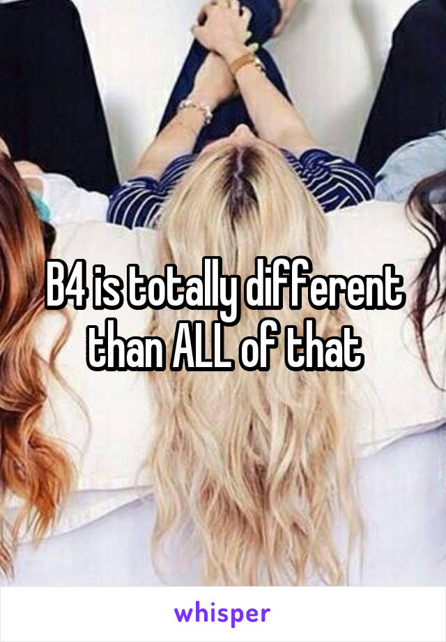 B4 is totally different than ALL of that