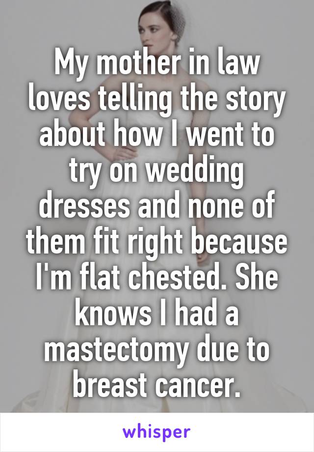 My mother in law loves telling the story about how I went to try on wedding dresses and none of them fit right because I'm flat chested. She knows I had a mastectomy due to breast cancer.