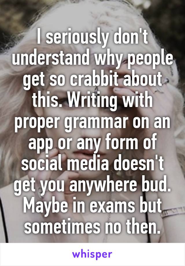 I seriously don't understand why people get so crabbit about this. Writing with proper grammar on an app or any form of social media doesn't get you anywhere bud. Maybe in exams but sometimes no then.