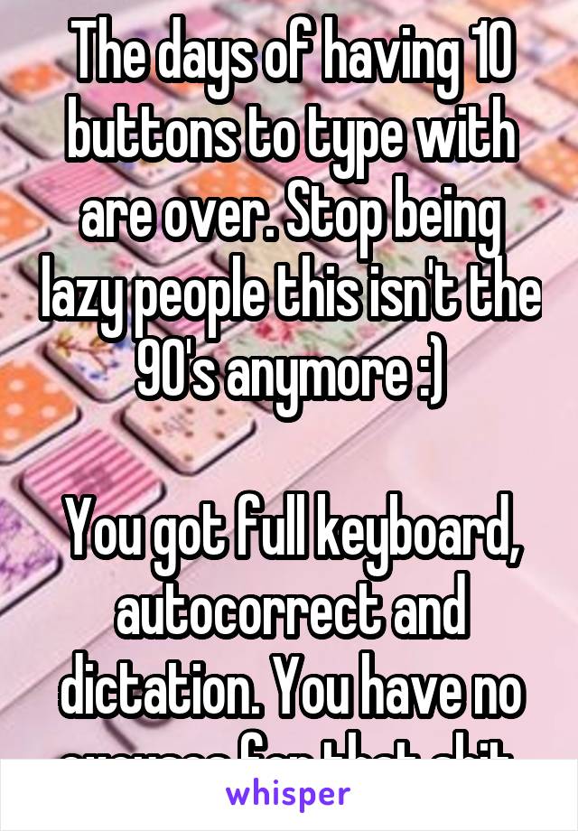 The days of having 10 buttons to type with are over. Stop being lazy people this isn't the 90's anymore :)

You got full keyboard, autocorrect and dictation. You have no excuses for that shit.