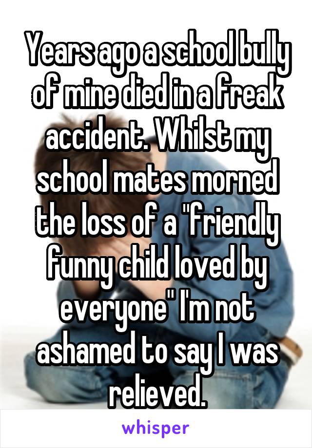 Years ago a school bully of mine died in a freak accident. Whilst my school mates morned the loss of a "friendly funny child loved by everyone" I'm not ashamed to say I was relieved.