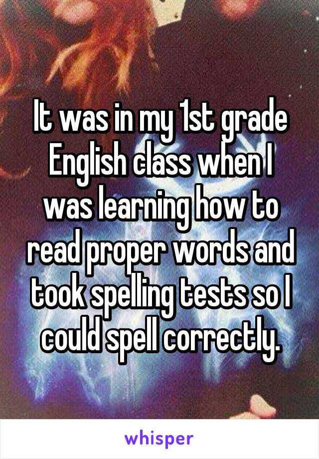 It was in my 1st grade English class when I was learning how to read proper words and took spelling tests so I could spell correctly.