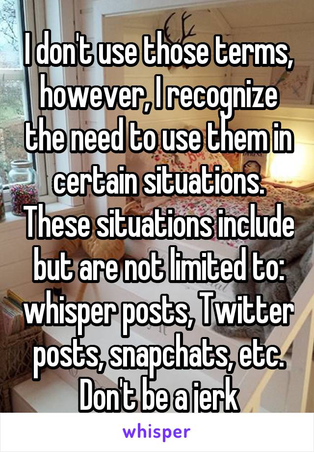 I don't use those terms, however, I recognize the need to use them in certain situations. These situations include but are not limited to: whisper posts, Twitter posts, snapchats, etc. Don't be a jerk