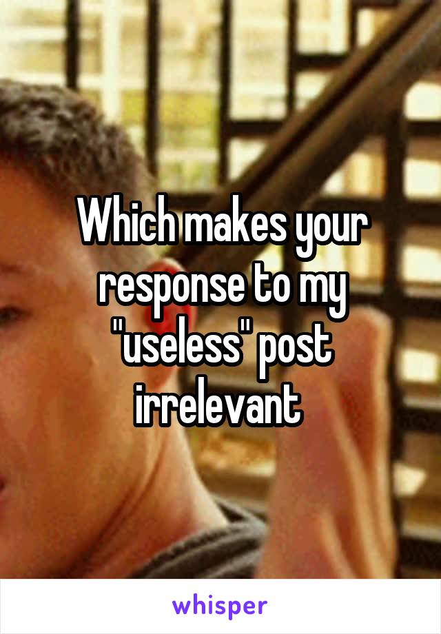 Which makes your response to my "useless" post irrelevant 