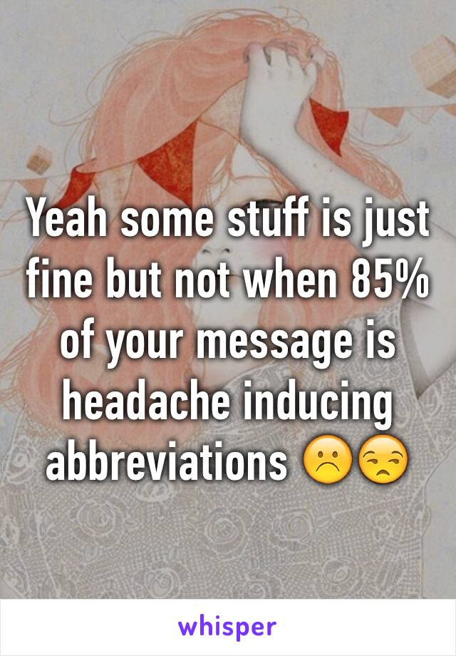 Yeah some stuff is just fine but not when 85% of your message is headache inducing abbreviations ☹️😒