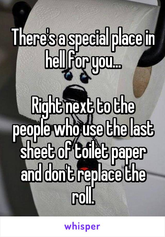 There's a special place in hell for you...

Right next to the people who use the last sheet of toilet paper and don't replace the roll.