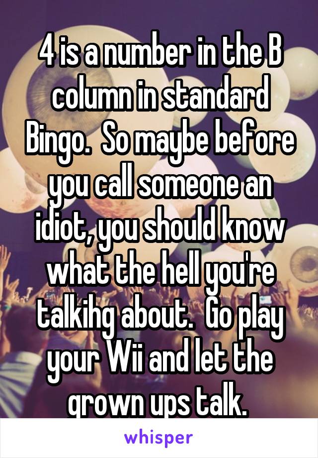 4 is a number in the B column in standard Bingo.  So maybe before you call someone an idiot, you should know what the hell you're talkihg about.  Go play your Wii and let the grown ups talk. 