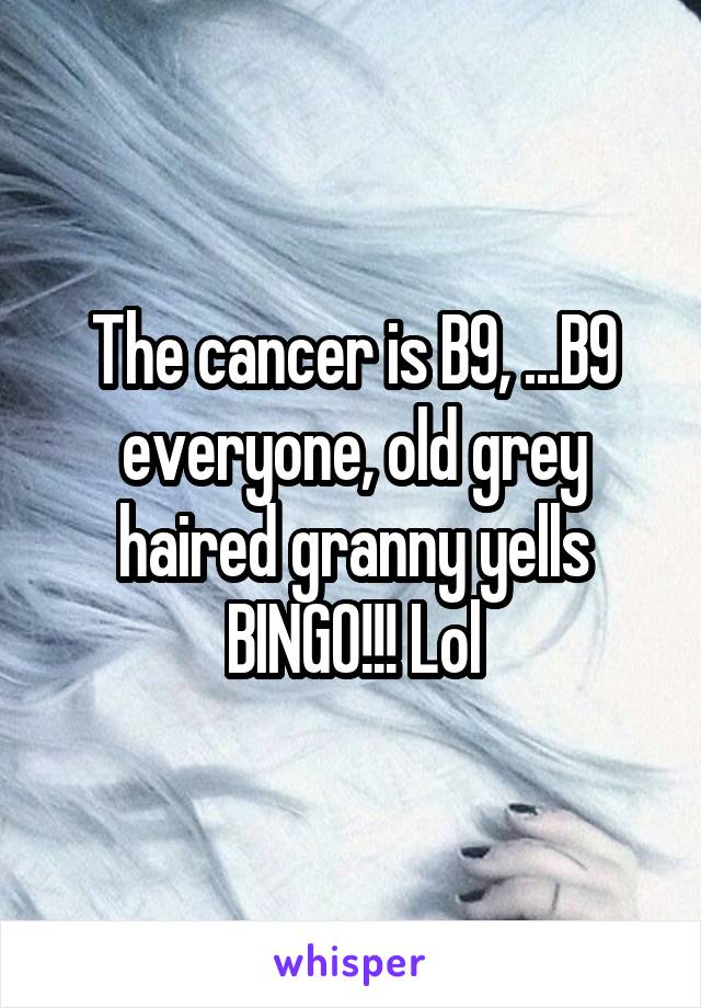 The cancer is B9, ...B9 everyone, old grey haired granny yells BINGO!!! Lol