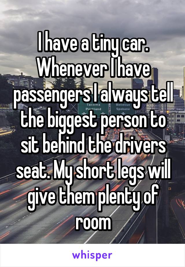 I have a tiny car. Whenever I have passengers I always tell the biggest person to sit behind the drivers seat. My short legs will give them plenty of room