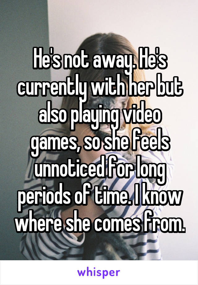 He's not away. He's currently with her but also playing video games, so she feels unnoticed for long periods of time. I know where she comes from.