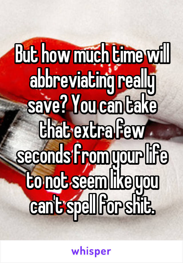 But how much time will abbreviating really save? You can take that extra few seconds from your life to not seem like you can't spell for shit.