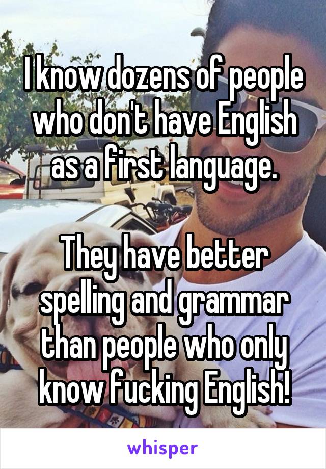 I know dozens of people who don't have English as a first language.

They have better spelling and grammar than people who only know fucking English!