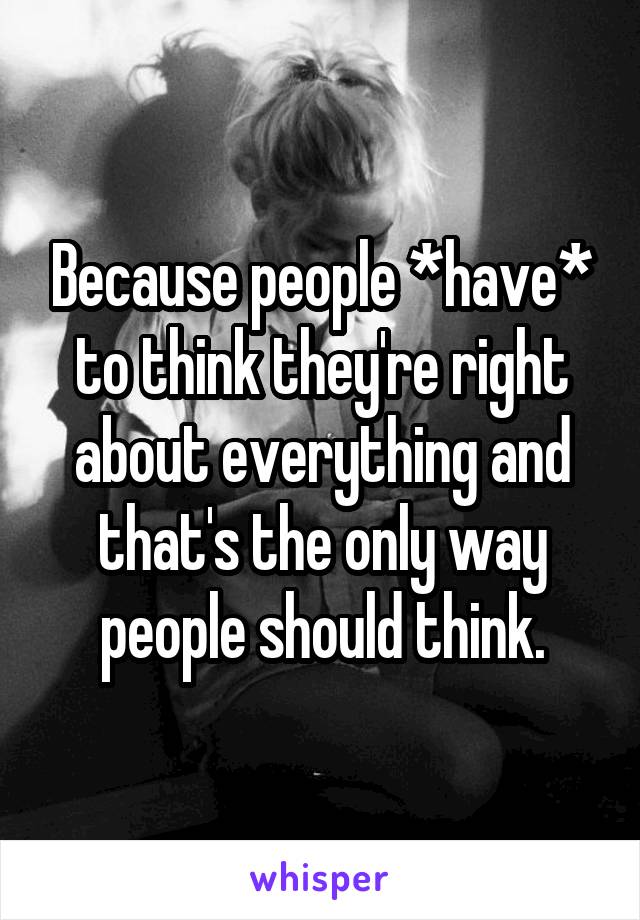 Because people *have* to think they're right about everything and that's the only way people should think.