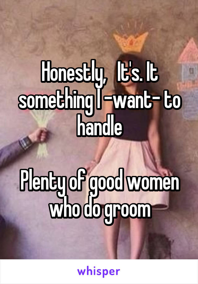 Honestly,   It's. It something I -want- to handle

Plenty of good women who do groom