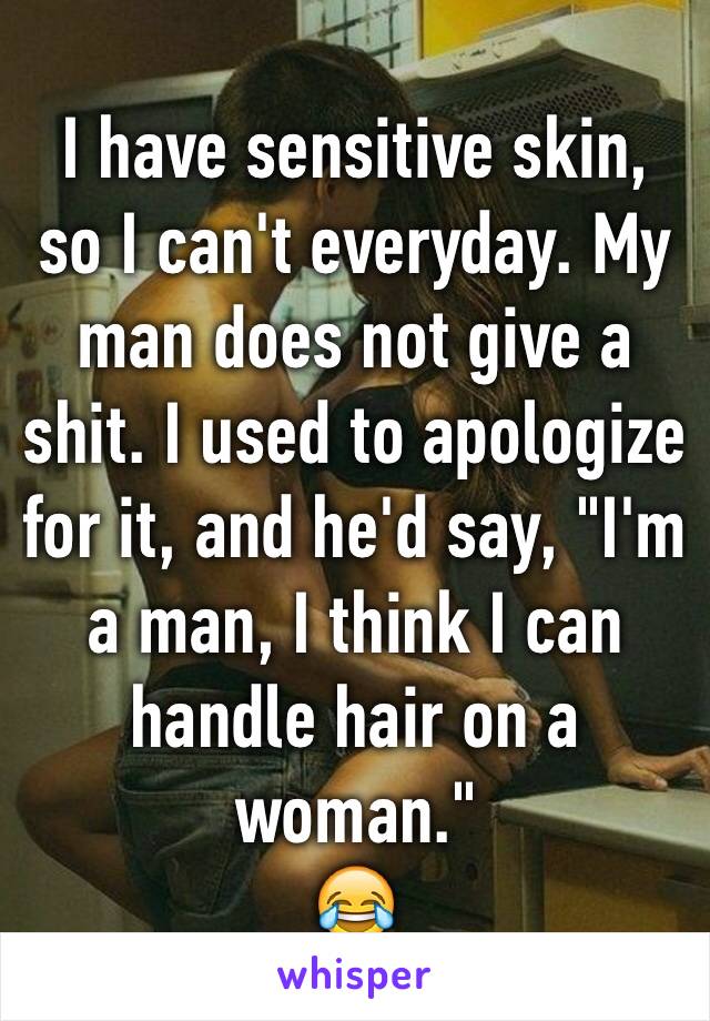 I have sensitive skin, so I can't everyday. My man does not give a shit. I used to apologize for it, and he'd say, "I'm a man, I think I can handle hair on a woman."
😂