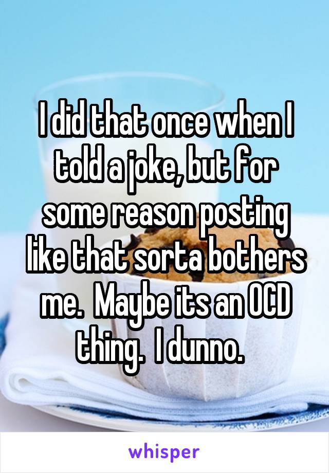 I did that once when I told a joke, but for some reason posting like that sorta bothers me.  Maybe its an OCD thing.  I dunno.  