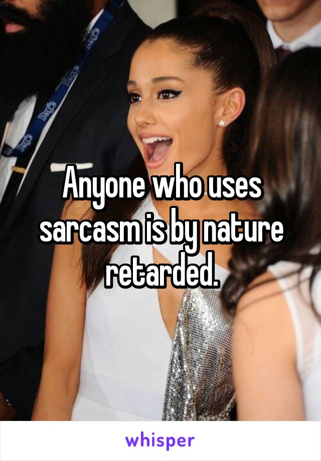 Anyone who uses sarcasm is by nature retarded.