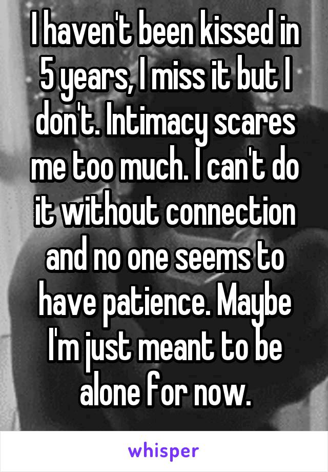 I haven't been kissed in 5 years, I miss it but I don't. Intimacy scares me too much. I can't do it without connection and no one seems to have patience. Maybe I'm just meant to be alone for now.
