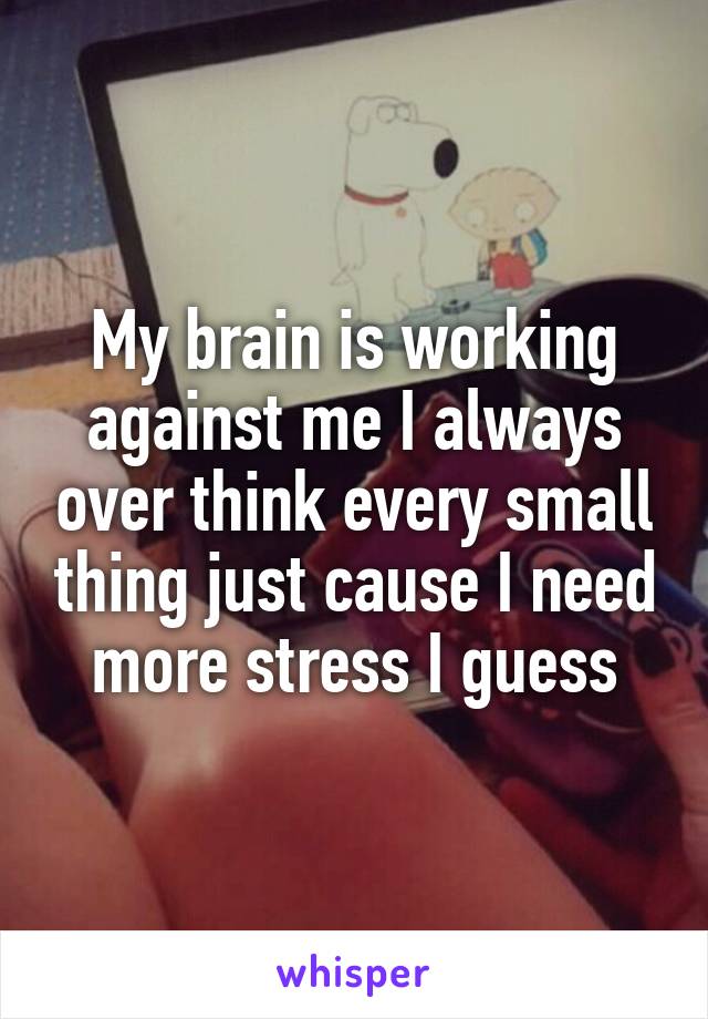 My brain is working against me I always over think every small thing just cause I need more stress I guess