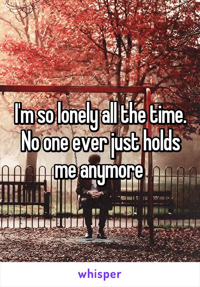 I'm so lonely all the time. No one ever just holds me anymore 