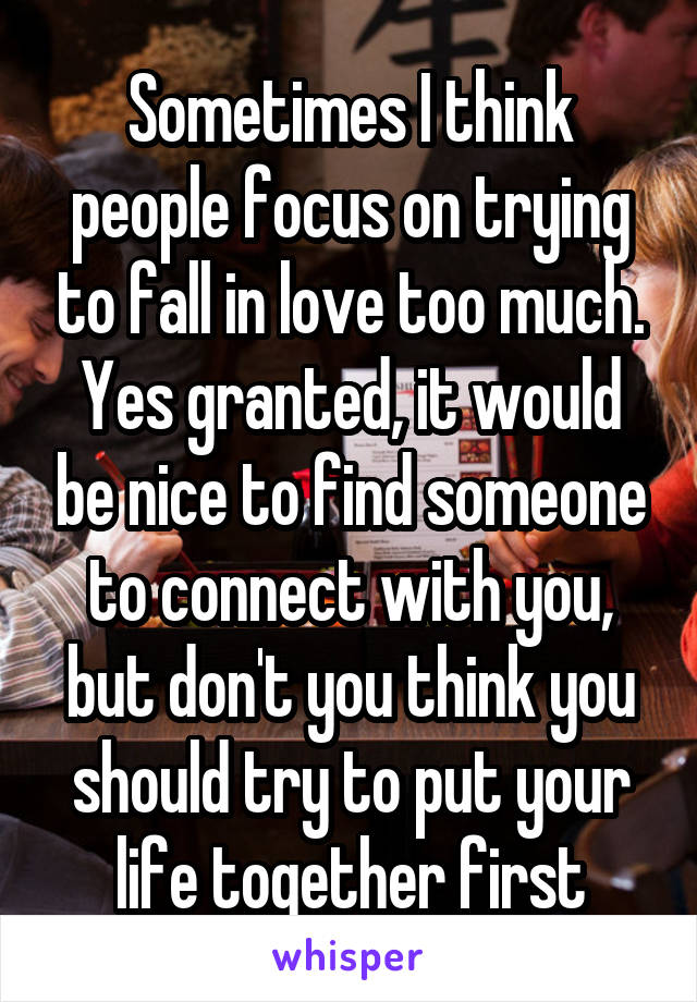 Sometimes I think people focus on trying to fall in love too much. Yes granted, it would be nice to find someone to connect with you, but don't you think you should try to put your life together first