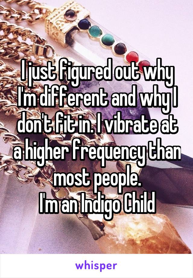 I just figured out why I'm different and why I don't fit in. I vibrate at a higher frequency than most people.
I'm an Indigo Child