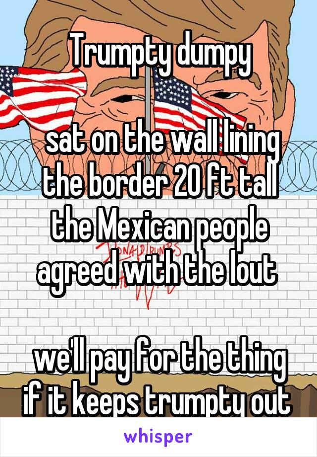 Trumpty dumpy

 sat on the wall lining the border 20 ft tall the Mexican people agreed with the lout 

we'll pay for the thing if it keeps trumpty out 