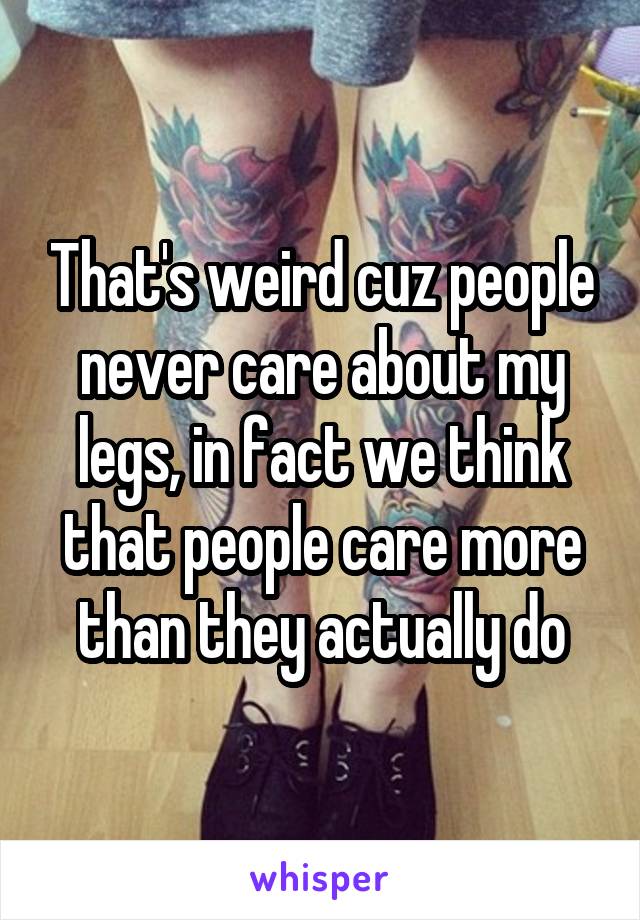 That's weird cuz people never care about my legs, in fact we think that people care more than they actually do