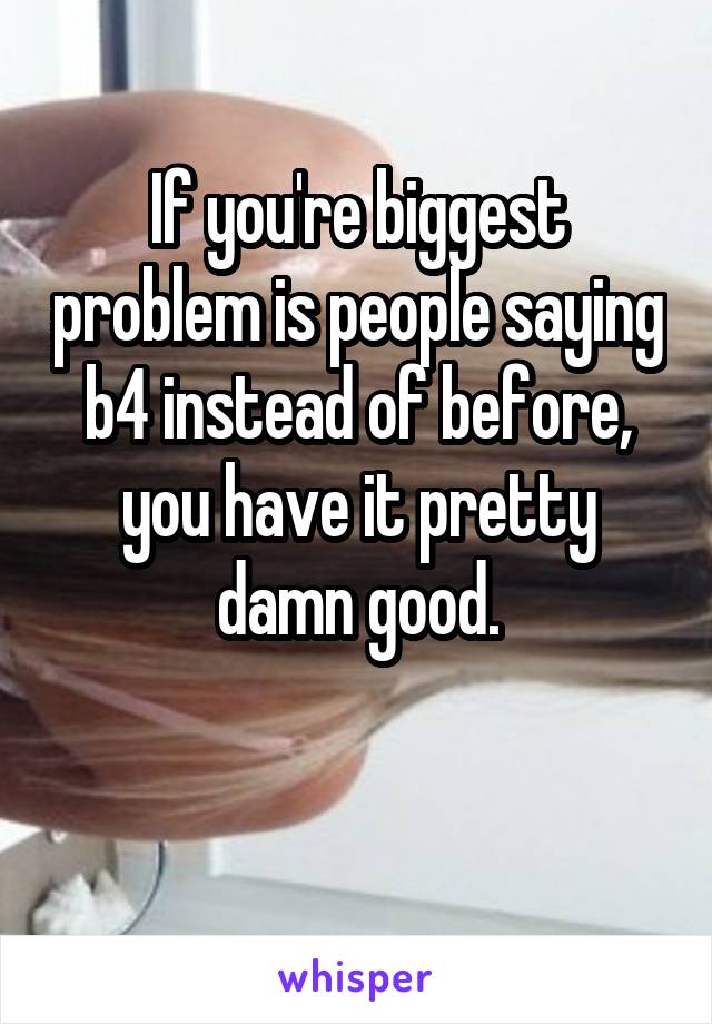 If you're biggest problem is people saying b4 instead of before, you have it pretty damn good.

