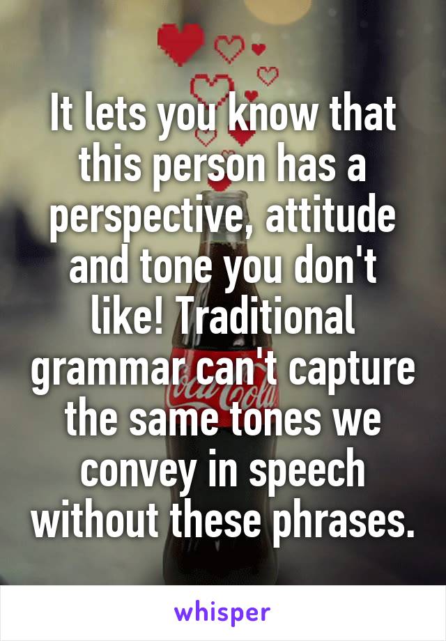 It lets you know that this person has a perspective, attitude and tone you don't like! Traditional grammar can't capture the same tones we convey in speech without these phrases.