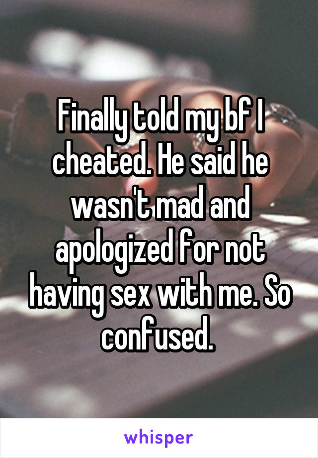 Finally told my bf I cheated. He said he wasn't mad and apologized for not having sex with me. So confused. 