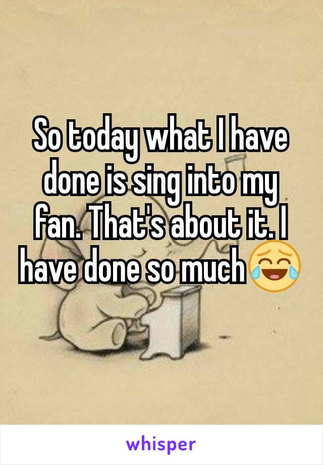 So today what I have done is sing into my fan. That's about it. I have done so much😂
