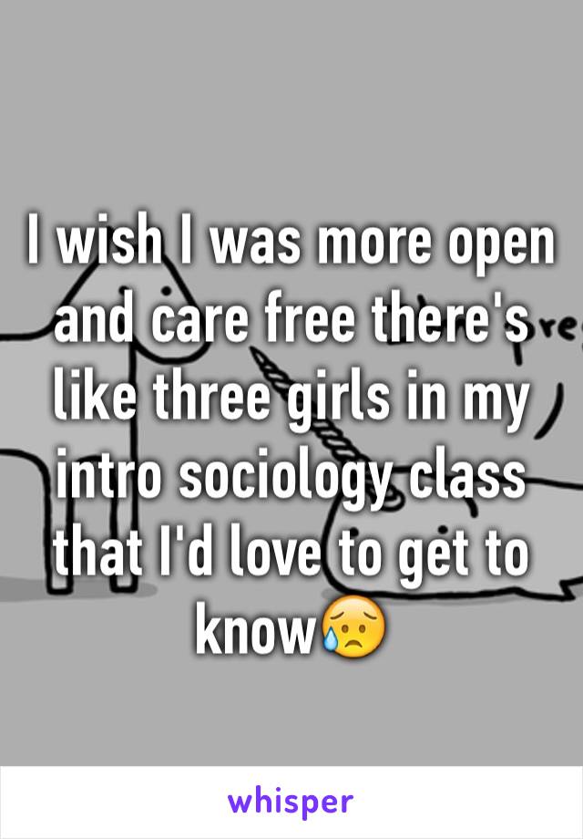 I wish I was more open and care free there's like three girls in my intro sociology class that I'd love to get to know😥