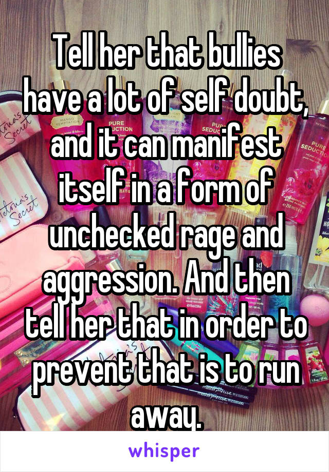 Tell her that bullies have a lot of self doubt, and it can manifest itself in a form of unchecked rage and aggression. And then tell her that in order to prevent that is to run away.