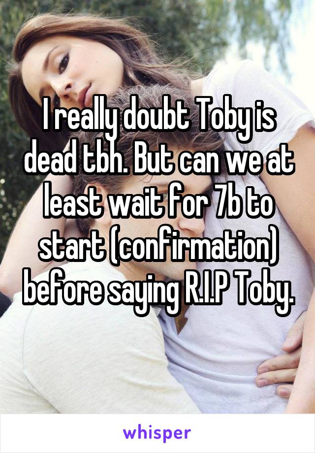 I really doubt Toby is dead tbh. But can we at least wait for 7b to start (confirmation) before saying R.I.P Toby. 