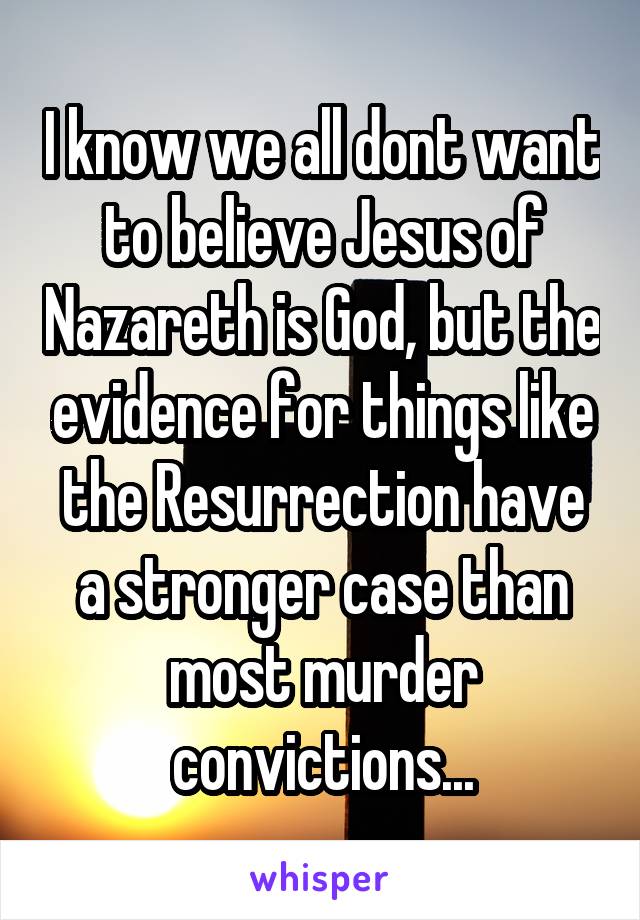 I know we all dont want to believe Jesus of Nazareth is God, but the evidence for things like the Resurrection have a stronger case than most murder convictions...