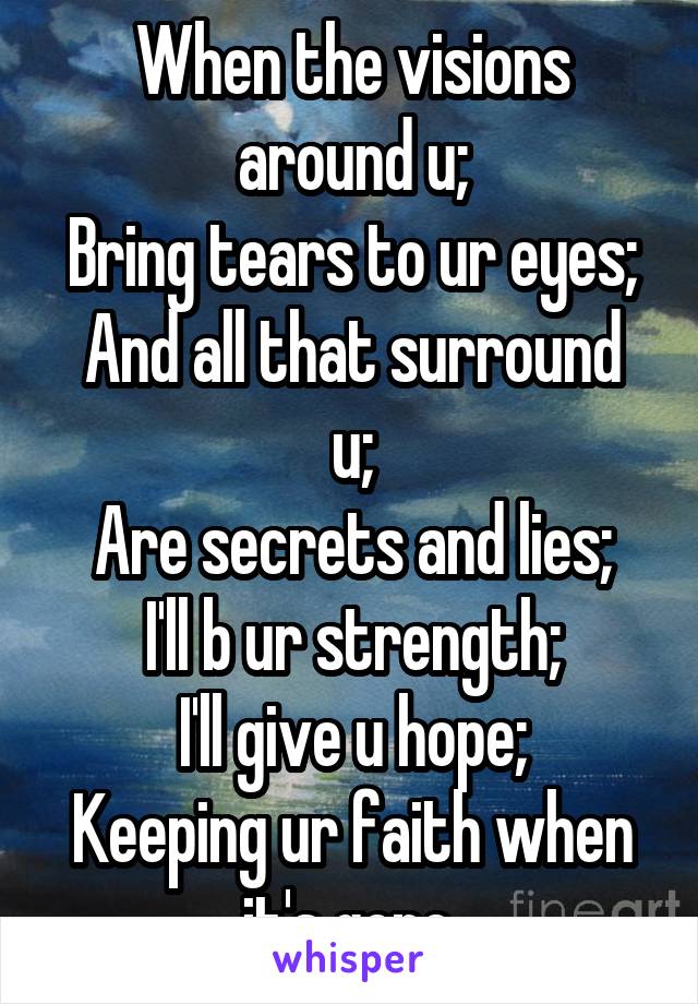 When the visions around u;
Bring tears to ur eyes;
And all that surround u;
Are secrets and lies;
I'll b ur strength;
I'll give u hope;
Keeping ur faith when it's gone.