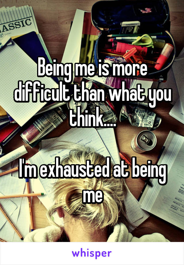 Being me is more difficult than what you think....

I'm exhausted at being me