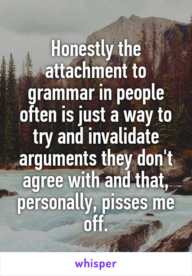 Honestly the attachment to grammar in people often is just a way to try and invalidate arguments they don't agree with and that, personally, pisses me off.