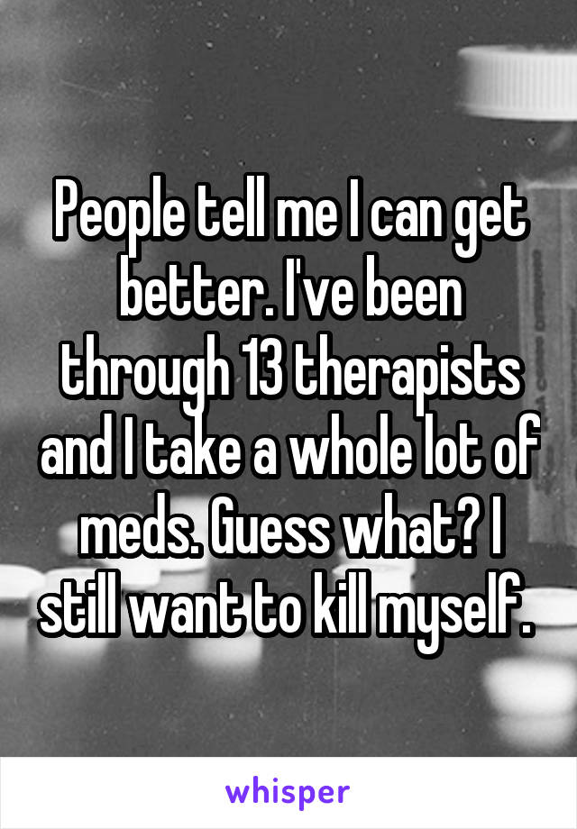 People tell me I can get better. I've been through 13 therapists and I take a whole lot of meds. Guess what? I still want to kill myself. 