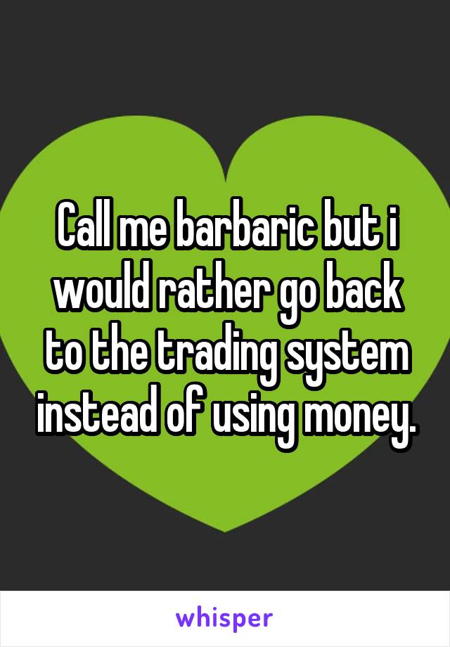 Call me barbaric but i would rather go back to the trading system instead of using money.