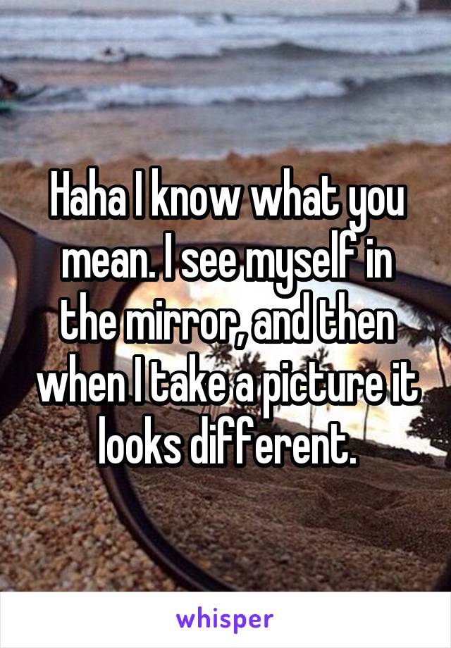 Haha I know what you mean. I see myself in the mirror, and then when I take a picture it looks different.