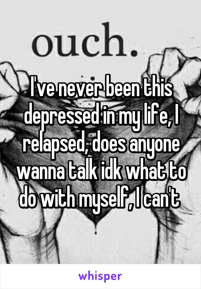 I've never been this depressed in my life, I relapsed, does anyone wanna talk idk what to do with myself, I can't 
