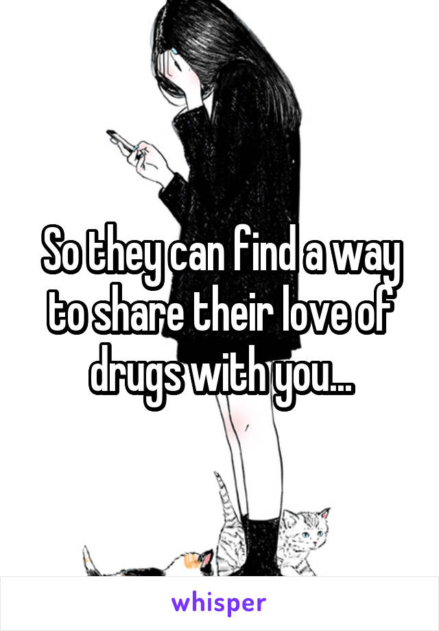 So they can find a way to share their love of drugs with you...